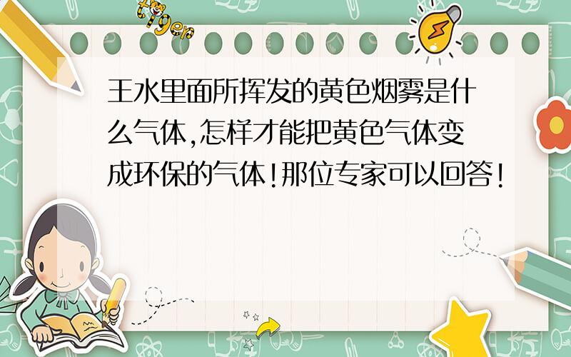 王水里面所挥发的黄色烟雾是什么气体,怎样才能把黄色气体变成环保的气体!那位专家可以回答!