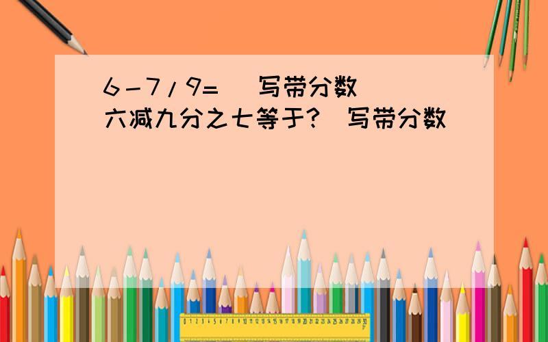 6－7/9= （写带分数） 六减九分之七等于?（写带分数）