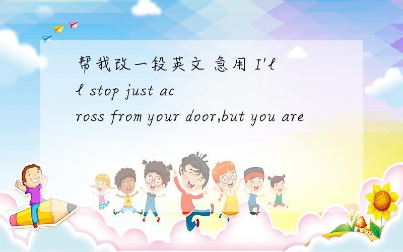 帮我改一段英文 急用 I'll stop just across from your door,but you are