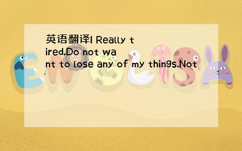 英语翻译I Really tired.Do not want to lose any of my things.Not