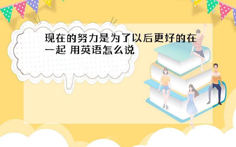 现在的努力是为了以后更好的在一起 用英语怎么说