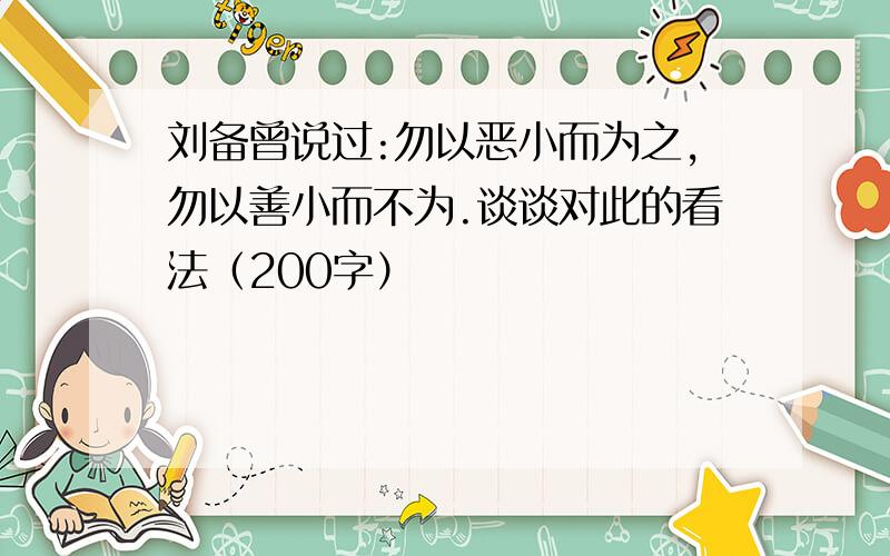 刘备曾说过:勿以恶小而为之,勿以善小而不为.谈谈对此的看法（200字）