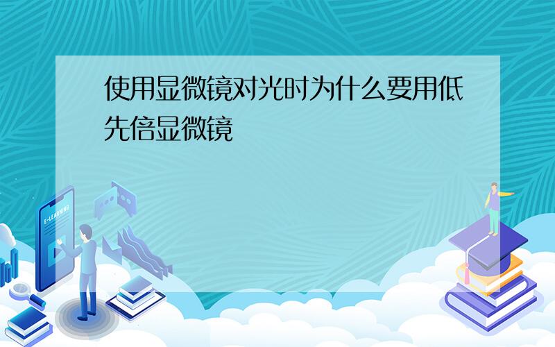 使用显微镜对光时为什么要用低先倍显微镜