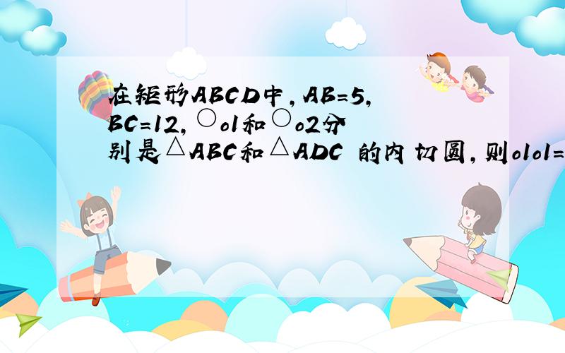 在矩形ABCD中,AB=5,BC=12,○o1和○o2分别是△ABC和△ADC 的内切圆,则o1o1=?