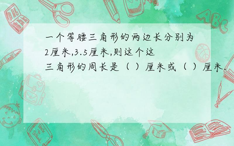 一个等腰三角形的两边长分别为2厘米,3.5厘米,则这个这三角形的周长是（ ）厘米或（ ）厘米.