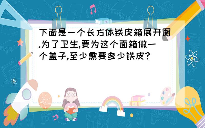 下面是一个长方体铁皮箱展开图.为了卫生,要为这个面箱做一个盖子,至少需要多少铁皮?