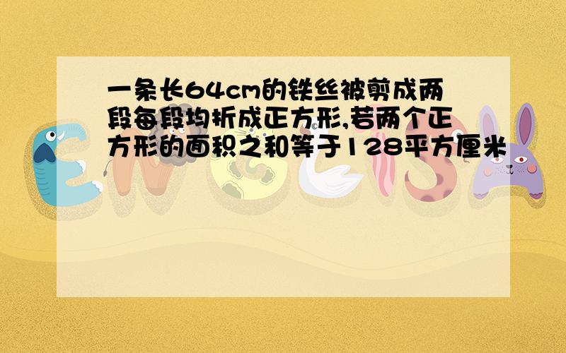 一条长64cm的铁丝被剪成两段每段均折成正方形,若两个正方形的面积之和等于128平方厘米