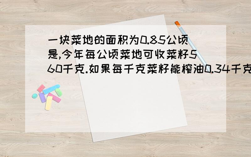 一块菜地的面积为0.85公顷是,今年每公顷菜地可收菜籽560千克.如果每千克菜籽能榨油0.34千克,这块菜地收的菜籽共可