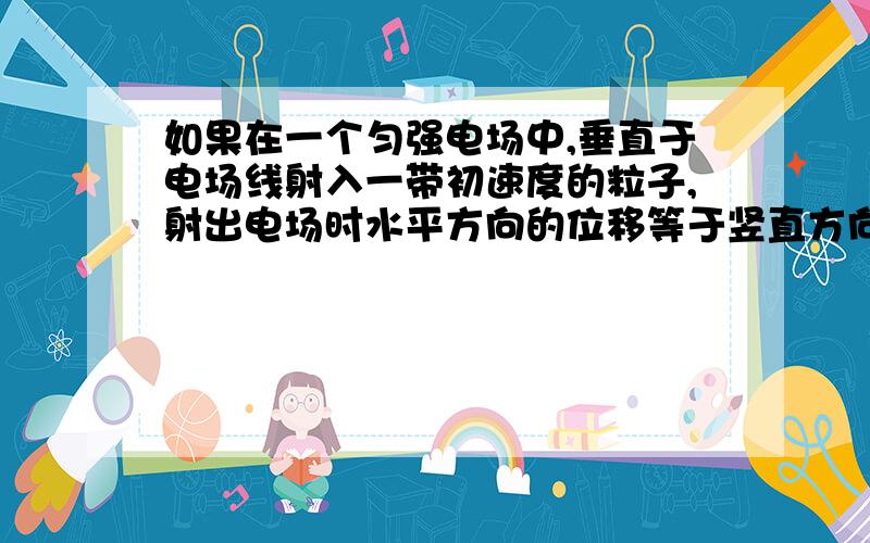 如果在一个匀强电场中,垂直于电场线射入一带初速度的粒子,射出电场时水平方向的位移等于竖直方向的位移,这说明什么?（只考虑