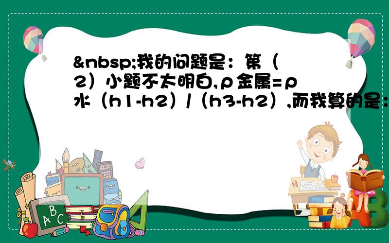  我的问题是：第（2）小题不太明白,ρ金属=ρ水（h1-h2）/（h3-h2）,而我算的是：ρ金属=ρ水（h1