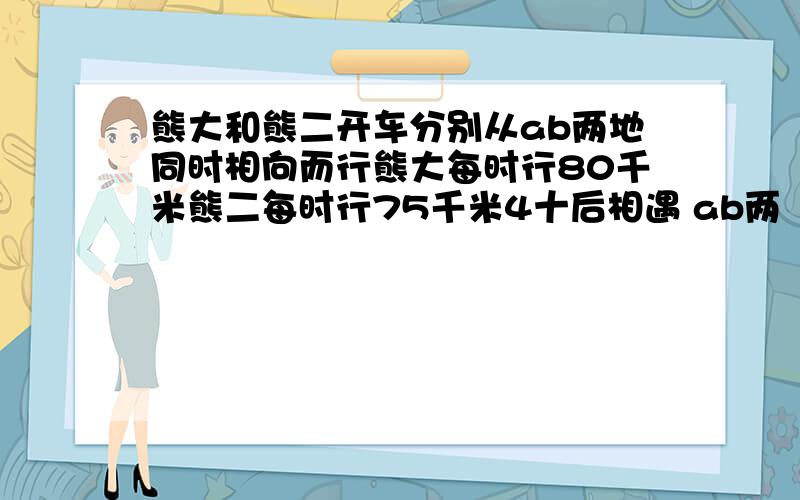 熊大和熊二开车分别从ab两地同时相向而行熊大每时行80千米熊二每时行75千米4十后相遇 ab两