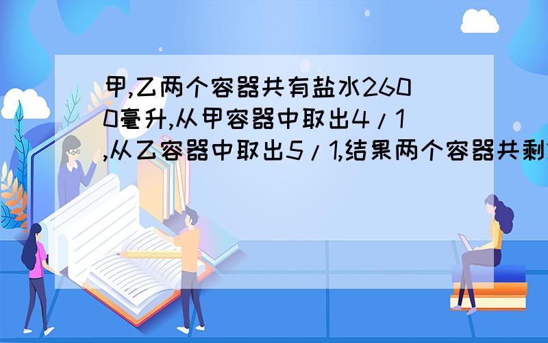 甲,乙两个容器共有盐水2600毫升,从甲容器中取出4/1,从乙容器中取出5/1,结果两个容器共剩2000毫升,甲、