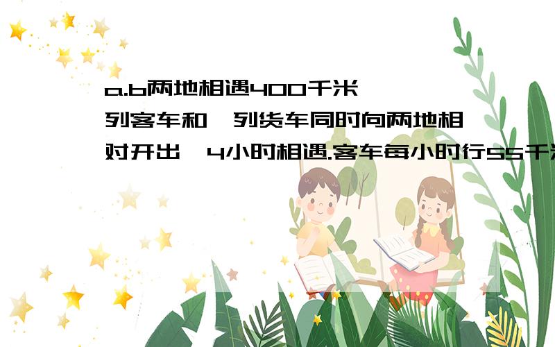 a.b两地相遇400千米 一列客车和一列货车同时向两地相对开出,4小时相遇.客车每小时行55千米,货车每小时