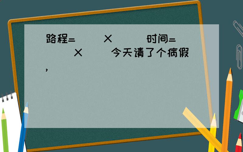 路程=（ )X( ) 时间=（ )X( )今天请了个病假,