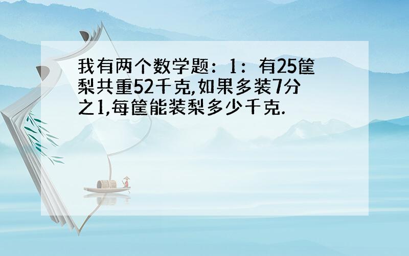 我有两个数学题：1：有25筐梨共重52千克,如果多装7分之1,每筐能装梨多少千克.