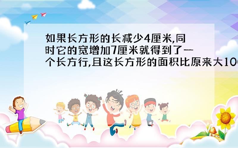 如果长方形的长减少4厘米,同时它的宽增加7厘米就得到了一个长方行,且这长方形的面积比原来大100平方厘