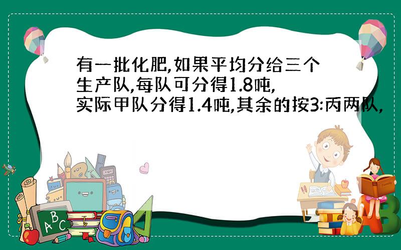 有一批化肥,如果平均分给三个生产队,每队可分得1.8吨,实际甲队分得1.4吨,其余的按3:丙两队,