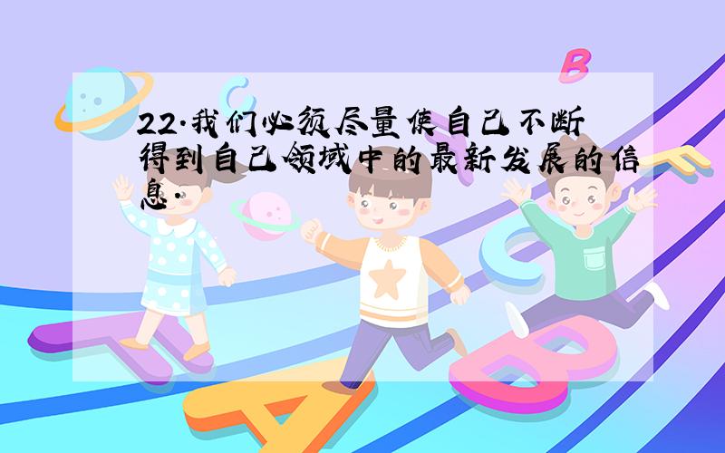 22.我们必须尽量使自己不断得到自己领域中的最新发展的信息.