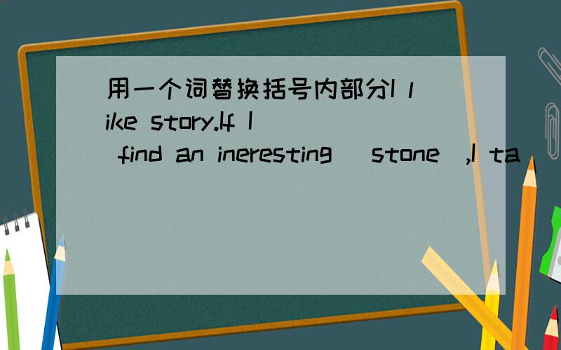 用一个词替换括号内部分I like story.If I find an ineresting (stone),I ta