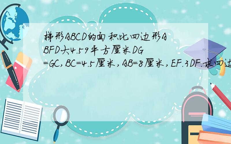 梯形ABCD的面积比四边形ABFD大4.59平方厘米DG=GC,BC=4.5厘米,AB=8厘米,EF.3DF.求四边形C