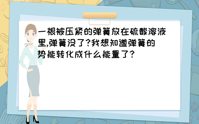 一根被压紧的弹簧放在硫酸溶液里,弹簧没了?我想知道弹簧的势能转化成什么能量了?