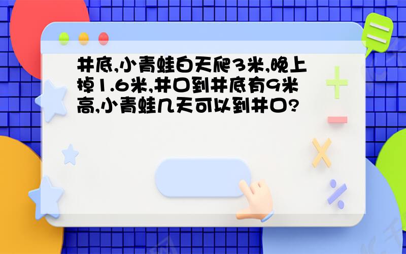 井底,小青蛙白天爬3米,晚上掉1.6米,井口到井底有9米高,小青蛙几天可以到井口?