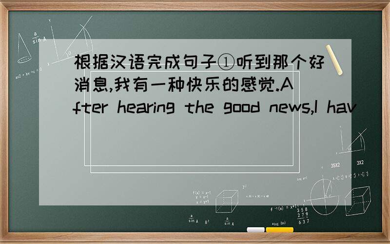 根据汉语完成句子①听到那个好消息,我有一种快乐的感觉.After hearing the good news,I hav