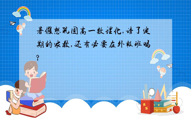 暑假想巩固高一数理化,请了定期的家教,还有必要在外报班吗?