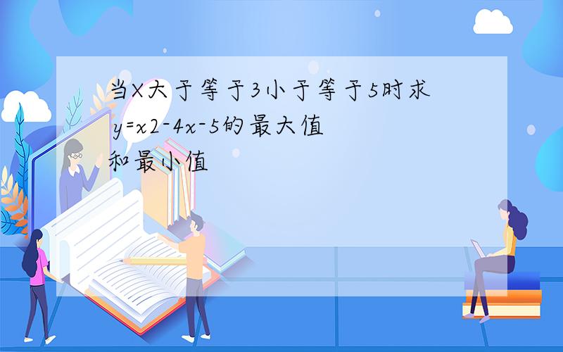 当X大于等于3小于等于5时求 y=x2-4x-5的最大值和最小值