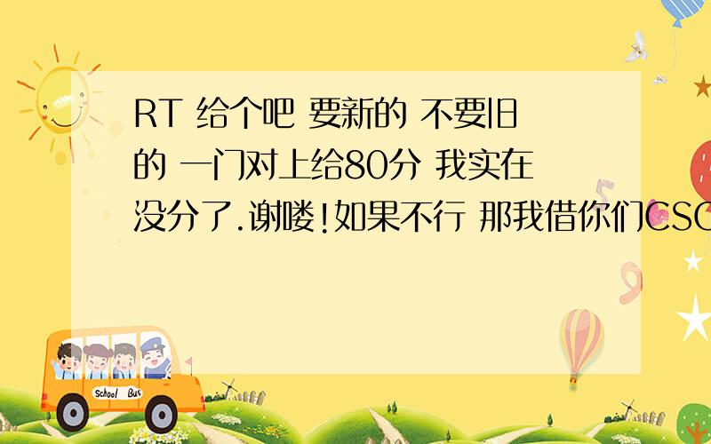 RT 给个吧 要新的 不要旧的 一门对上给80分 我实在没分了.谢喽!如果不行 那我借你们CSOL的号吧.