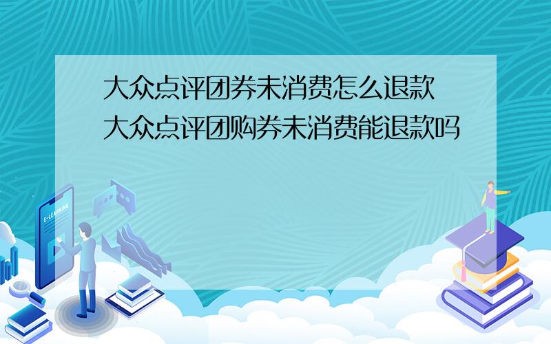 大众点评团券未消费怎么退款 大众点评团购券未消费能退款吗