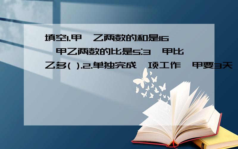 填空1.甲、乙两数的和是16,甲乙两数的比是5:3,甲比乙多( ).2.单独完成一项工作,甲要3天,乙要4天,甲、乙的工