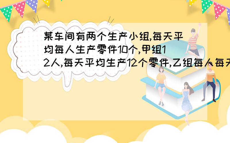 某车间有两个生产小组,每天平均每人生产零件10个,甲组12人,每天平均生产12个零件,乙组每人每天平均生