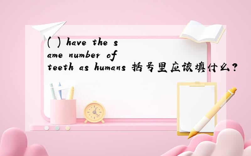 ( ) have the same number of teeth as humans 括号里应该填什么?