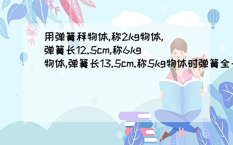 用弹簧秤物体,称2kg物体,弹簧长12.5cm,称6kg物体,弹簧长13.5cm.称5kg物体时弹簧全长多少cm?（用比