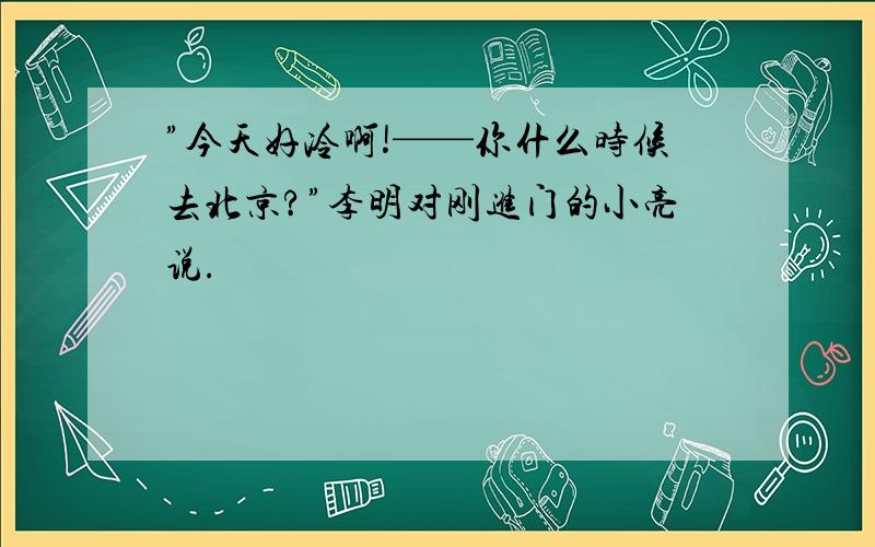 ”今天好冷啊!——你什么时候去北京?”李明对刚进门的小亮说.