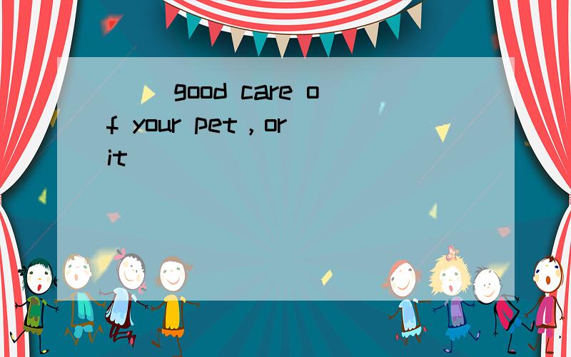 （） good care of your pet，or it