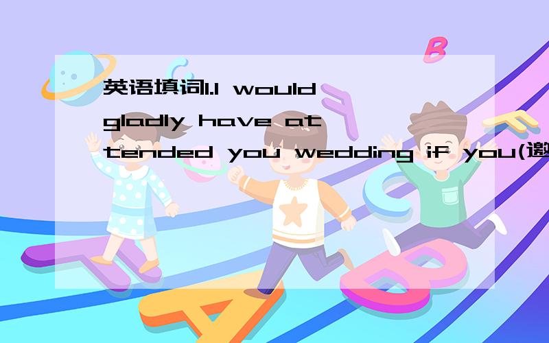 英语填词1.I would gladly have attended you wedding if you(邀请我) 2