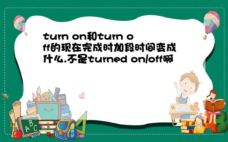 turn on和turn off的现在完成时加段时间变成什么.不是turned on/off啊