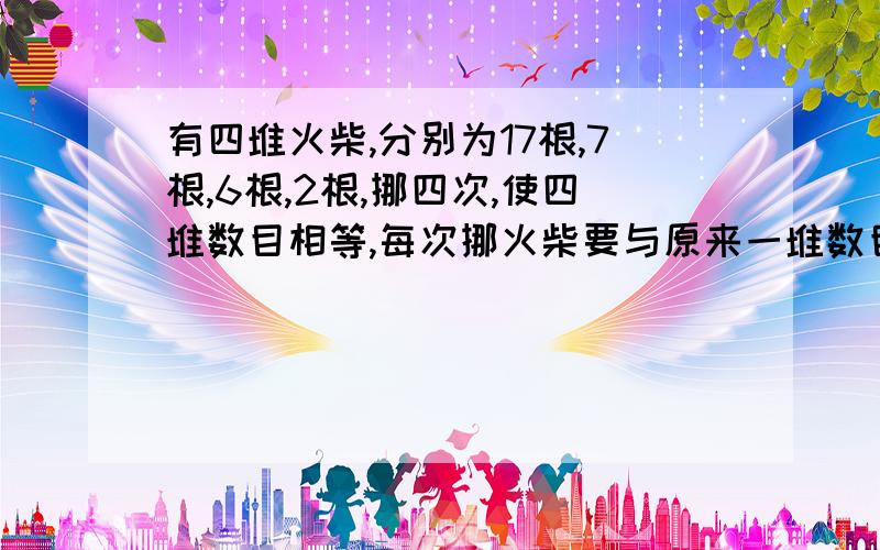 有四堆火柴,分别为17根,7根,6根,2根,挪四次,使四堆数目相等,每次挪火柴要与原来一堆数目相等,