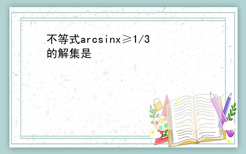 不等式arcsinx≥1/3的解集是