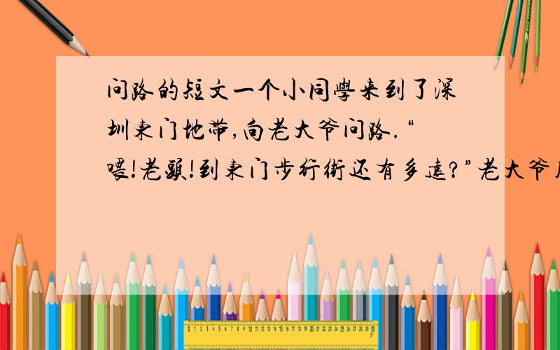 问路的短文一个小同学来到了深圳东门地带,向老大爷问路.“喂!老头!到东门步行街还有多远?”老大爷用拐杖在地上点了点说：“