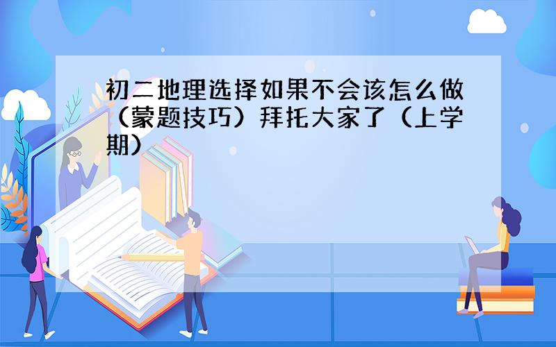 初二地理选择如果不会该怎么做（蒙题技巧）拜托大家了（上学期）