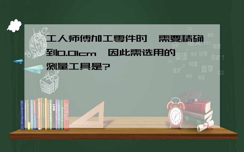 工人师傅加工零件时,需要精确到0.01cm,因此需选用的测量工具是?