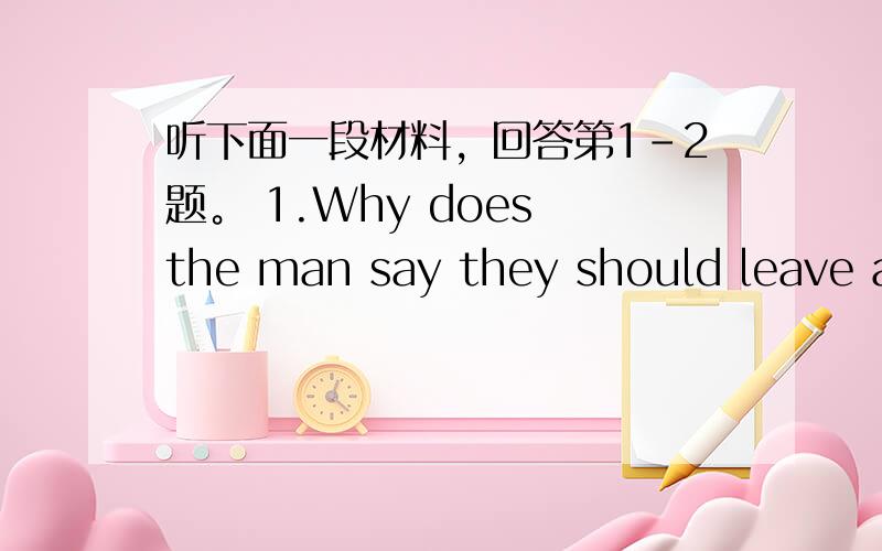 听下面一段材料，回答第1-2题。 1.Why does the man say they should leave at