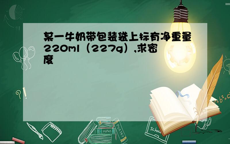 某一牛奶带包装袋上标有净重量220ml（227g）,求密度