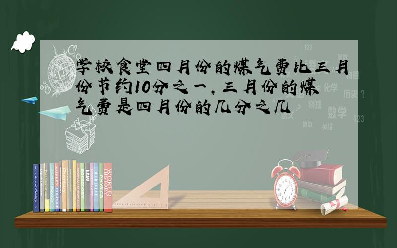 学校食堂四月份的煤气费比三月份节约10分之一,三月份的煤气费是四月份的几分之几