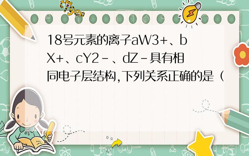 18号元素的离子aW3+、bX+、cY2-、dZ-具有相同电子层结构,下列关系正确的是（　　）