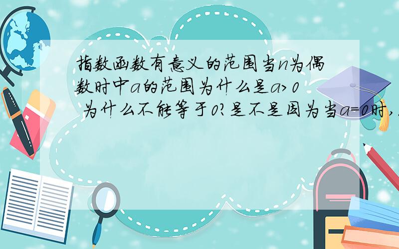 指数函数有意义的范围当n为偶数时中a的范围为什么是a＞0 为什么不能等于0?是不是因为当a=0时,无论n取什么值始终等于