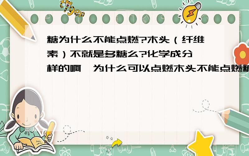 糖为什么不能点燃?木头（纤维素）不就是多糖么?化学成分一样的啊,为什么可以点燃木头不能点燃糖呢?